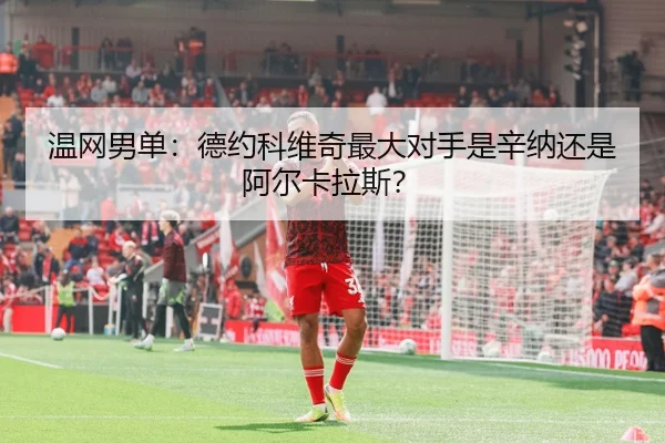 温网男单：德约科维奇最大对手是辛纳还是阿尔卡拉斯？